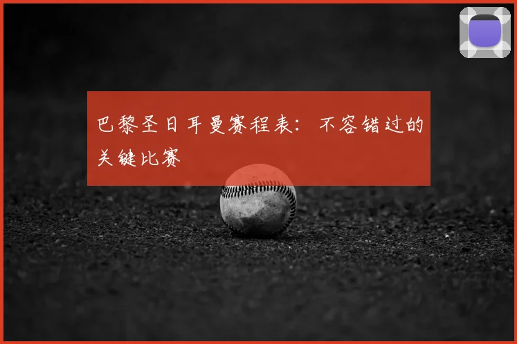 巴黎圣日耳曼赛程表：不容错过的关键比赛