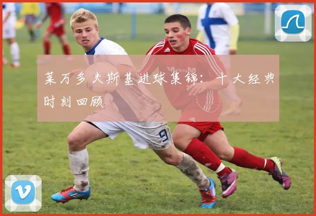 莱万多夫斯基进球集锦:十大经典时刻回顾