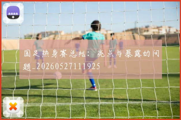 国足热身赛总结:亮点与暴露的问题_20260527111925