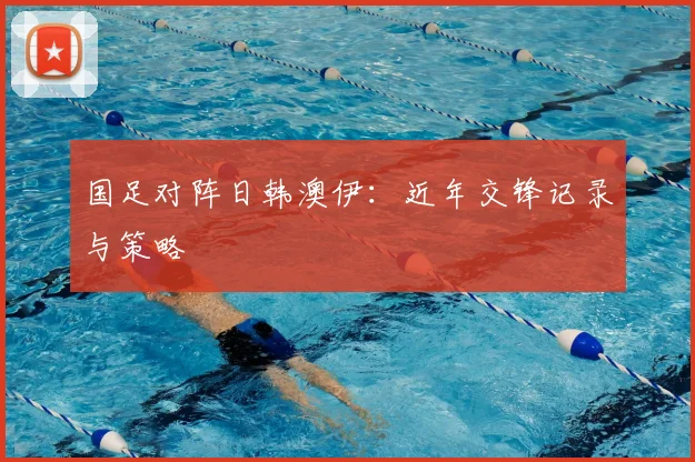 国足对阵日韩澳伊:近年交锋记录与策略