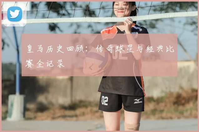 皇马历史回顾:传奇球星与经典比赛全记录