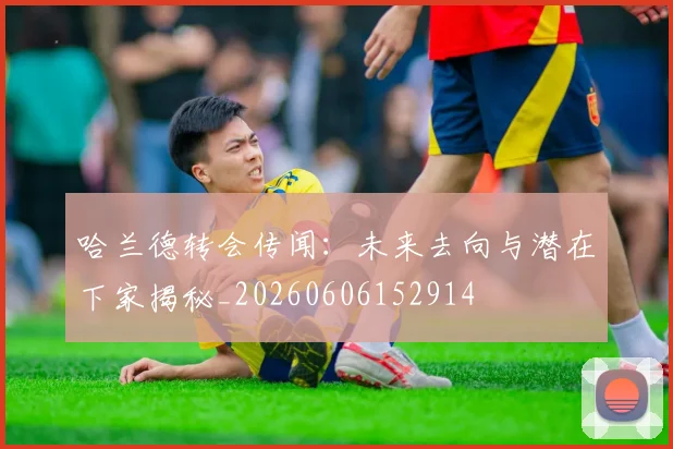 哈兰德转会传闻：未来去向与潜在下家揭秘_20260606152914