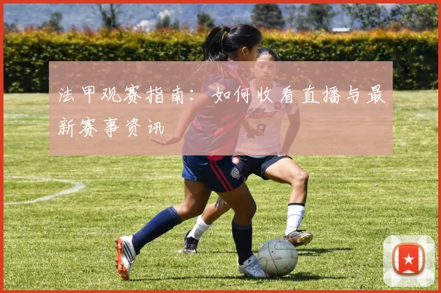 法甲观赛指南：如何收看直播与最新赛事资讯