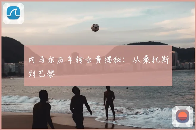 内马尔历年转会费揭秘:从桑托斯到巴黎