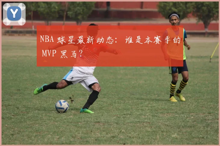 NBA 球星最新动态:谁是本赛季的 MVP 黑马?