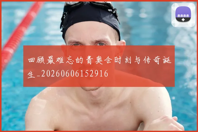 回顾最难忘的青奥会时刻与传奇诞生_20260606152916